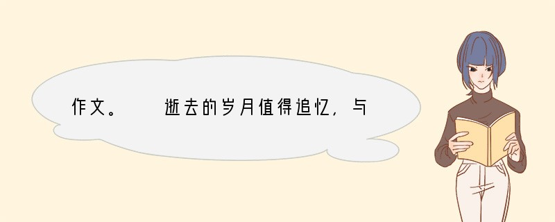 作文。　　逝去的岁月值得追忆，与亲人相聚的时光值得追忆，同学、朋友共度的时光值得